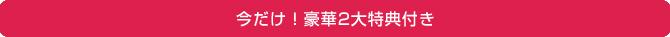今だけ！豪華2大特典付き！