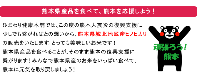 熊本県産のお米を食べて熊本を応援しよう！ひまわり健康本舗では、この度の熊本大震災の復興支援に少しでも繋がればとの想いから、熊本県城北地区産ヒノヒカリの販売をいたします。とっても美味しいお米です！熊本県産品を食べることが、そのまま熊本の復興支援に繋がります！みんなで熊本県産のお米をいっぱい食べて、熊本に元気を取り戻しましょう！