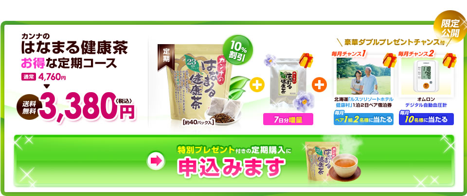 限定公開　カンナのはなまる健康茶　お得な定期コース　通常4,760円　→　送料無料3,380円　〈税込〉　約40パック入　＋　7日分増量　＋　豪華ダブルプレゼントチャンス付　毎月チャンス1　北海道「ルスツリゾートホテル健康村」1泊2日ペア宿泊券　毎月ペア1組2名様に当たる　毎月チャンス2　オムロン　出時テル自動血圧計　毎月10名様に当たる　特別プレゼント付きの定期購入に　申込みます