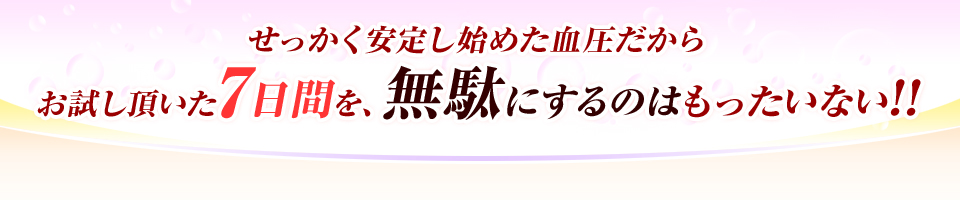 せっかく安定し始めた血圧だからお試し頂いた7日間を、無駄にするのはもったいない!!