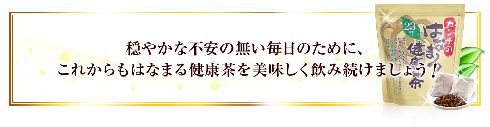 穏やかな不安の無い毎日のために、これからもはなまる健康茶を美味しく飲み続けましょう！