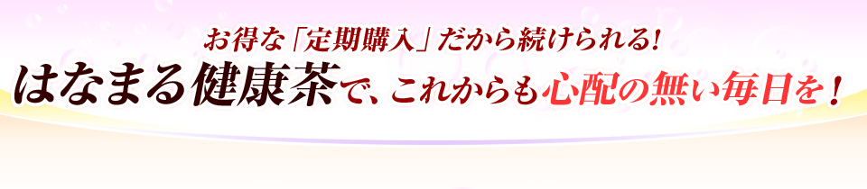 お得な「定期購入」だから続けられる!はなまる健康茶で、これからも心配の無い毎日を！