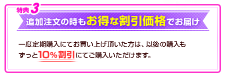 特典3　追加注文の時もお得な割引価格でお届け　一度定期購入にてお買い上げ頂いた方は、以後の購入もずっと10％割引にてご購入いただけます。