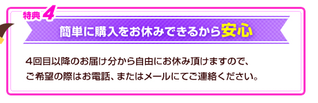 特典4　簡単に購入をお休みできるから安心　4回目以降のお届け分から自由にお休み頂けますので、ご希望の際はお電話、またはメールにてご連絡ください。