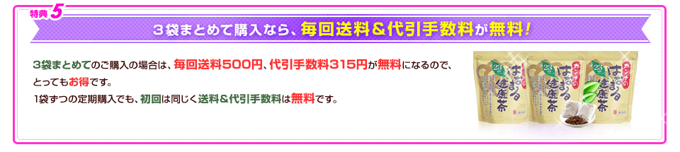 特典5 3袋まとめて購入なら、毎回送料＆代引手数料が無料!! 3袋まとめてのご購入の場合は、毎回送料500円、代引手数料324円が無料になるので、とってもお得です。1袋ずつの定期購入でも、初回は同じく送料＆代引手数料は無料です。