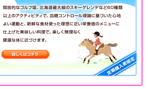 開放的なゴルフ場、北海道最大級のスキーゲレンデなど60種類以上のアクティビティで、血糖コントロール理論に基づいた心地よい運動と、新鮮な食材使った理想に近い栄養価のメニューに仕上げた美味しい料理で、楽しく無理なく健康な体に近づけます。