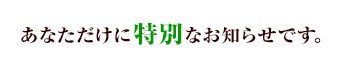 あなただけに特別なお知らせです。