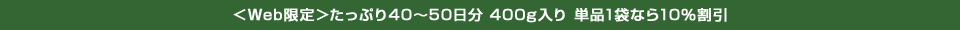 ＜Web限定＞たっぷり40～50日分 400g入り 単品1袋なら10％割引